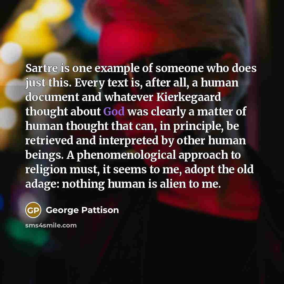 “Sartre is one example of someone who does just this. Every text is, after all, a human document and whatever Kierkegaard thought about God was clearly a matter of human thought that can, in principle, be retrieved and interpreted by other human beings. A phenomenological approach to religion must…” quote by George Pattison