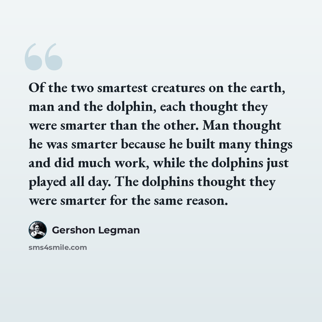 “Of the two smartest creatures on the earth, man and the dolphin, each thought they were smarter than the other. Man thought he was smarter because he built many things and did much work, while the dolphins just played all day. The dolphins thought they were smarter for the same reason.” quote by Gershon Legman