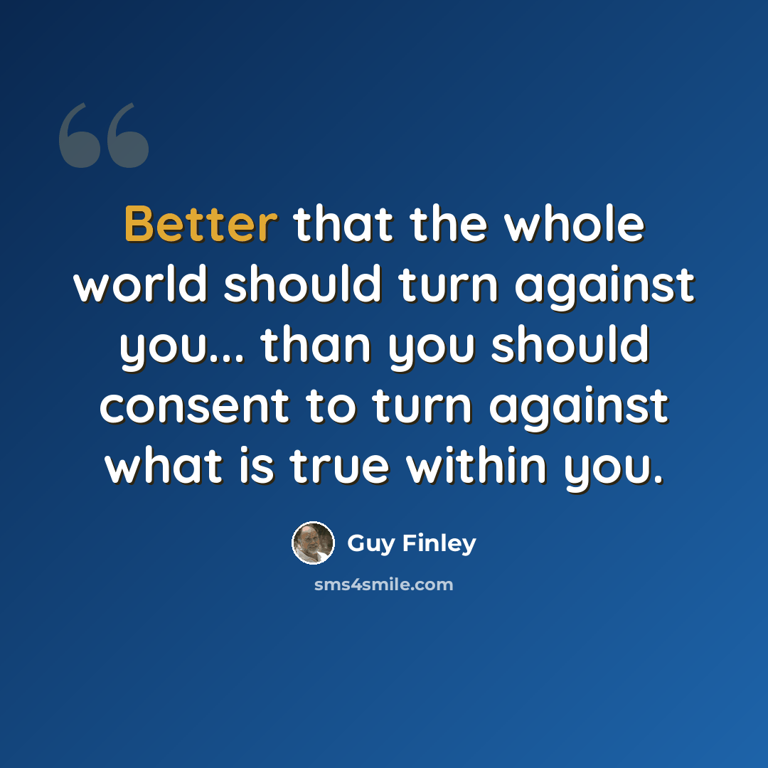 “Better that the whole world should turn against you... than you should consent to turn against what is true within you.” quote by Guy Finley