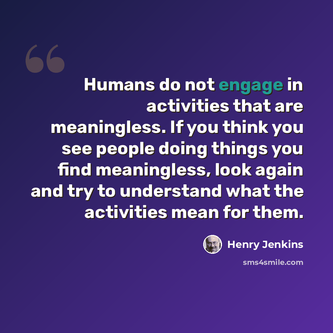 “Humans do not engage in activities that are meaningless. If you think you see people doing things you find meaningless, look again and try to understand what the activities mean for them.” quote by Henry Jenkins