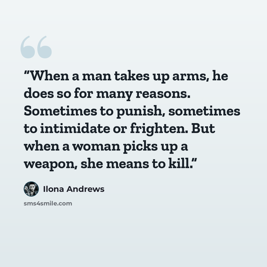 “When a man takes up arms, he does so for many reasons. Sometimes to punish, sometimes to intimidate or frighten. But when a woman picks up a weapon, she means to kill.” quote by Ilona Andrews