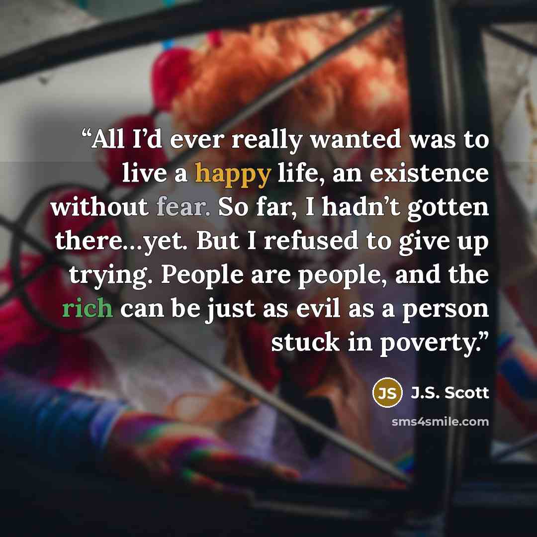 “All I’d ever really wanted was to live a happy life, an existence without fear. So far, I hadn’t gotten there…yet. But I refused to give up trying. People are people, and the rich can be just as evil as a person stuck in poverty.” quote by J.S. Scott