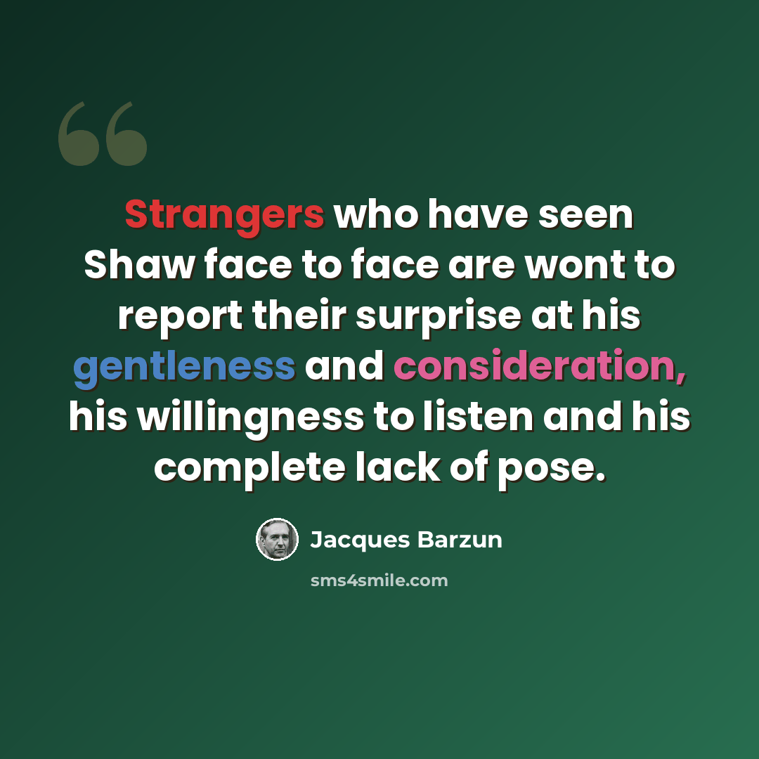 “Strangers who have seen Shaw face to face are wont to report their surprise at his gentleness and consideration, his willingness to listen and his complete lack of pose.” quote by Jacques Barzun