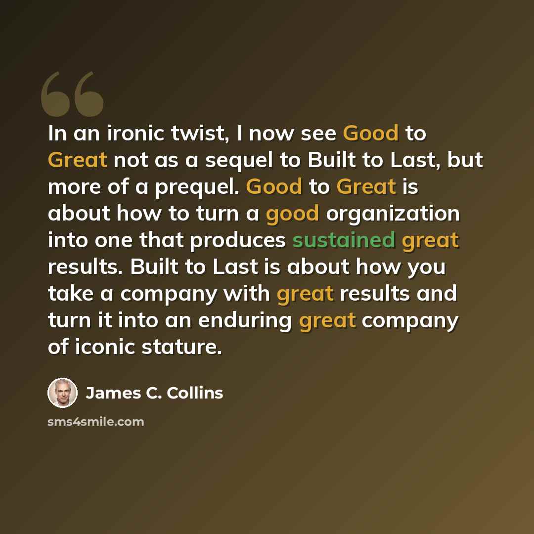 “In an ironic twist, I now see Good to Great not as a sequel to Built to Last, but more of a prequel. Good to Great is about how to turn a good organization into one that produces sustained great results. Built to Last is about how you take a company with great results and turn it into an enduring…” quote by James C. Collins