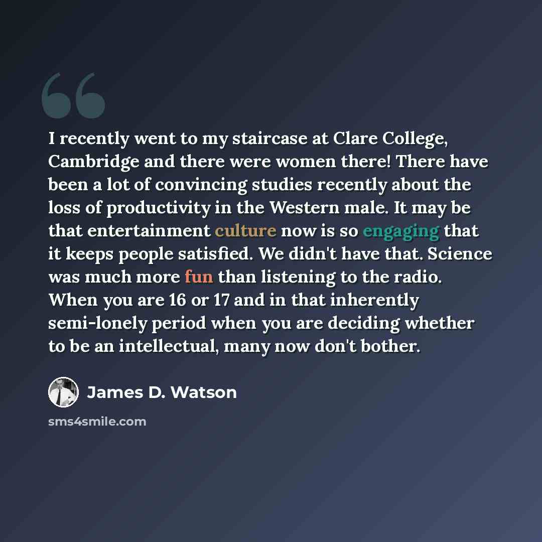 “I recently went to my staircase at Clare College, Cambridge and there were women there! There have been a lot of convincing studies recently about the loss of productivity in the Western male. It may be that entertainment culture now is so engaging that it keeps people satisfied. We didn't have…” quote by James D. Watson
