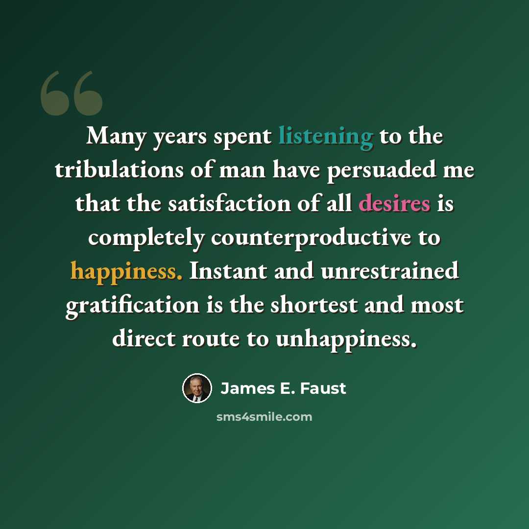 “Many years spent listening to the tribulations of man have persuaded me that the satisfaction of all desires is completely counterproductive to happiness. Instant and unrestrained gratification is the shortest and most direct route to unhappiness.” quote by James E. Faust