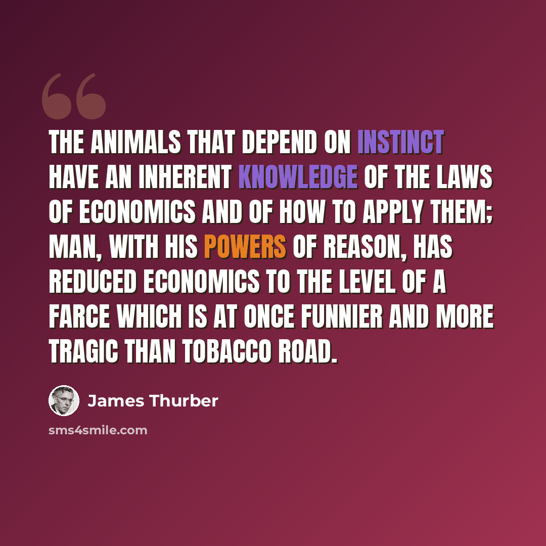 “The animals that depend on instinct have an inherent knowledge of the laws of economics and of how to apply them; Man, with his powers of reason, has reduced economics to the level of a farce which is at once funnier and more tragic than Tobacco Road.” quote by James Thurber