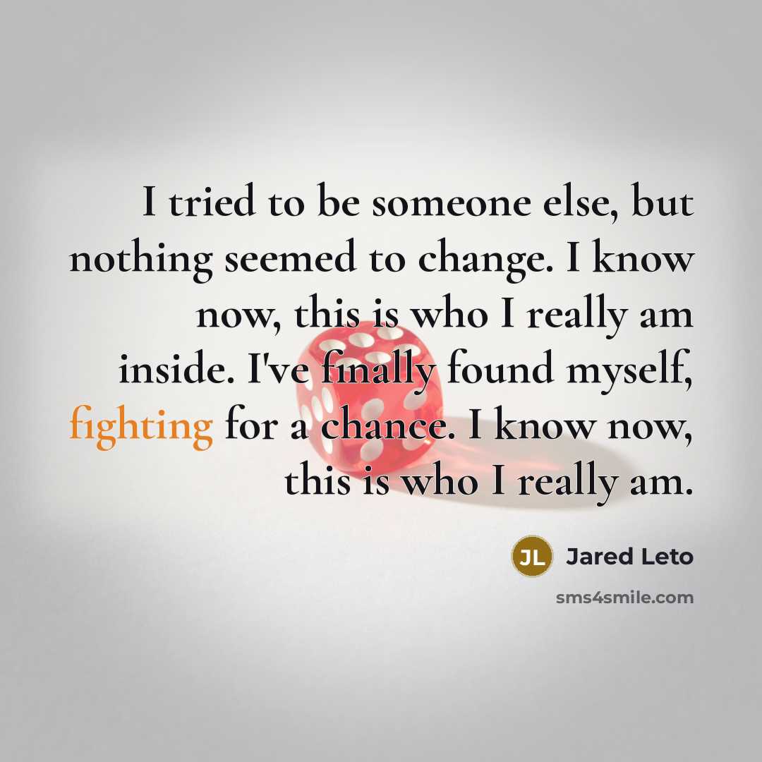 “I tried to be someone else, but nothing seemed to change. I know now, this is who I really am inside. I've finally found myself, fighting for a chance. I know now, this is who I really am.” quote by Jared Leto