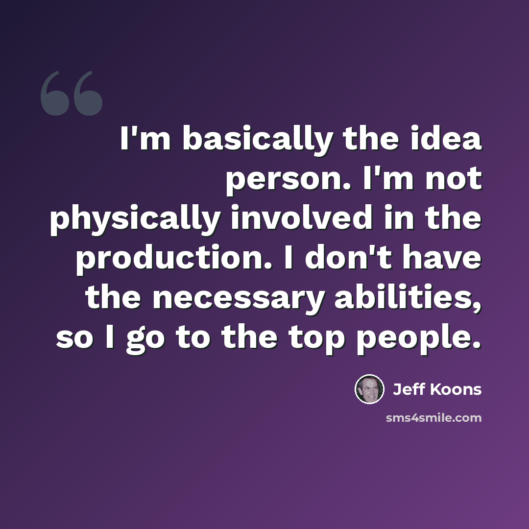 “I'm basically the idea person. I'm not physically involved in the production. I don't have the necessary abilities, so I go to the top people.” quote by Jeff Koons
