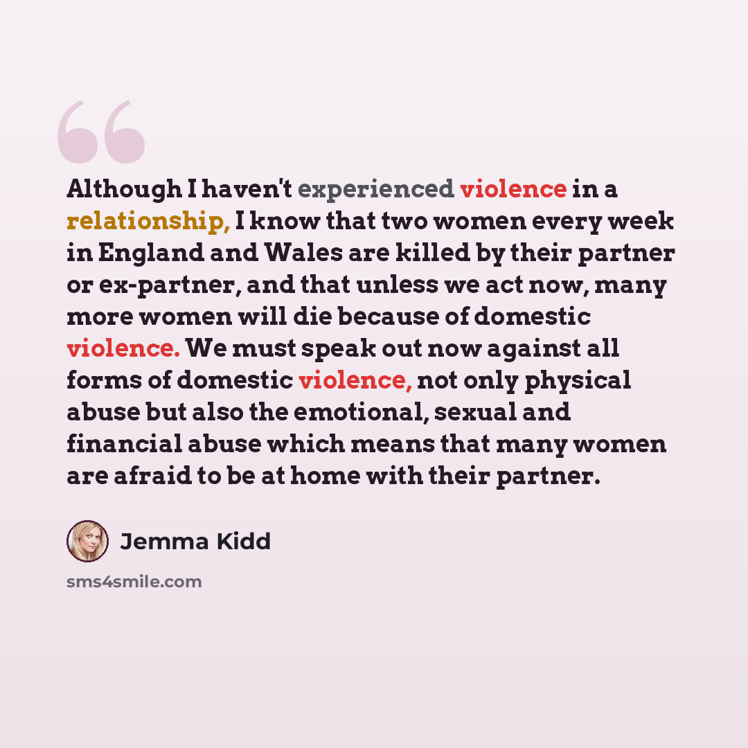 “Although I haven't experienced violence in a relationship, I know that two women every week in England and Wales are killed by their partner or ex-partner, and that unless we act now, many more women will die because of domestic violence. We must speak out now against all forms of domestic…” quote by Jemma Kidd