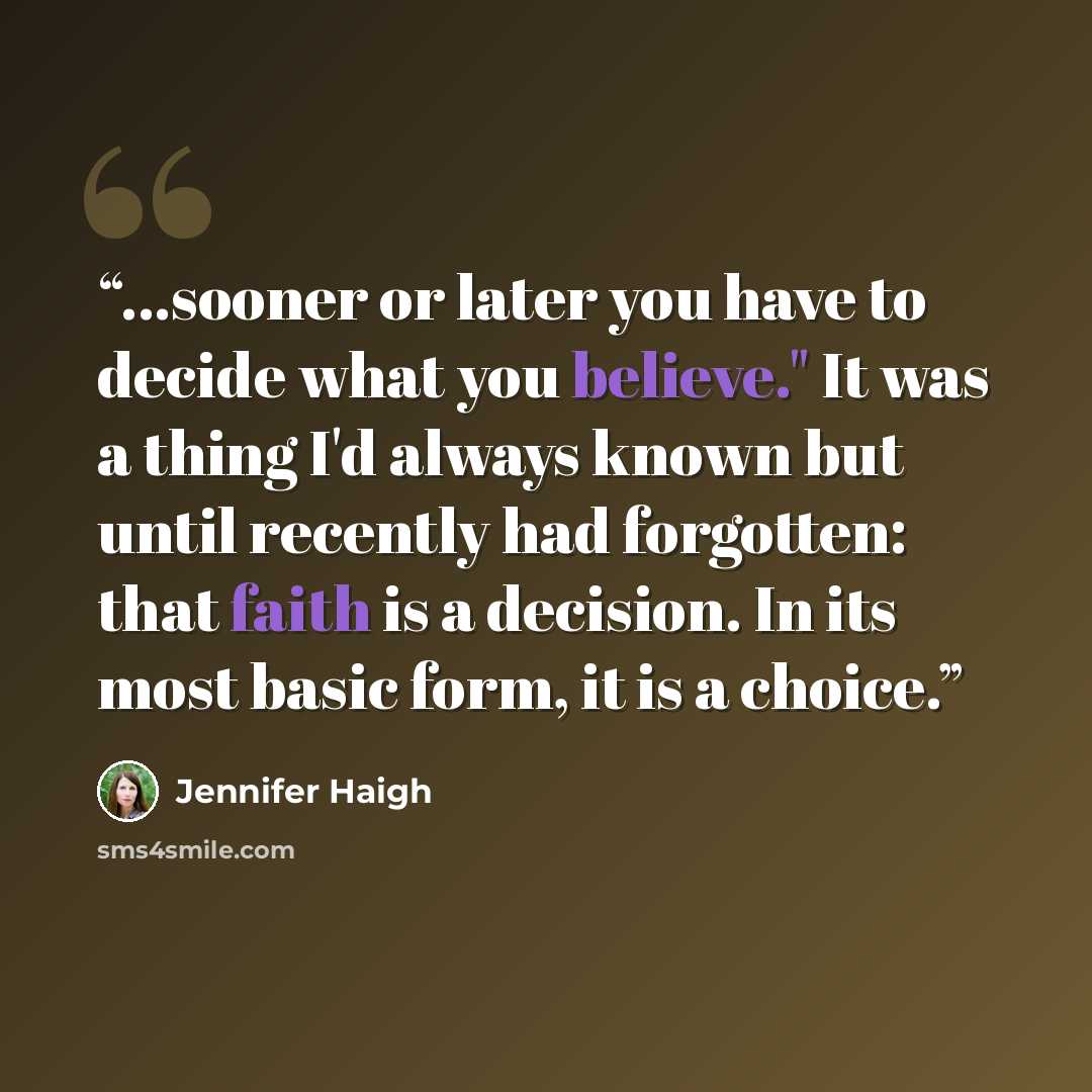 “...sooner or later you have to decide what you believe." It was a thing I'd always known but until recently had forgotten: that faith is a decision. In its most basic form, it is a choice.” quote by Jennifer Haigh