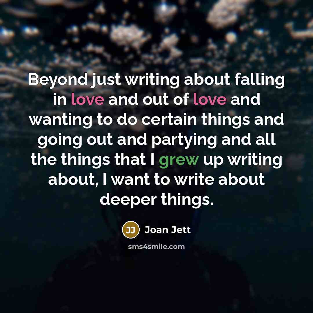 “Beyond just writing about falling in love and out of love and wanting to do certain things and going out and partying and all the things that I grew up writing about, I want to write about deeper things.” quote by Joan Jett