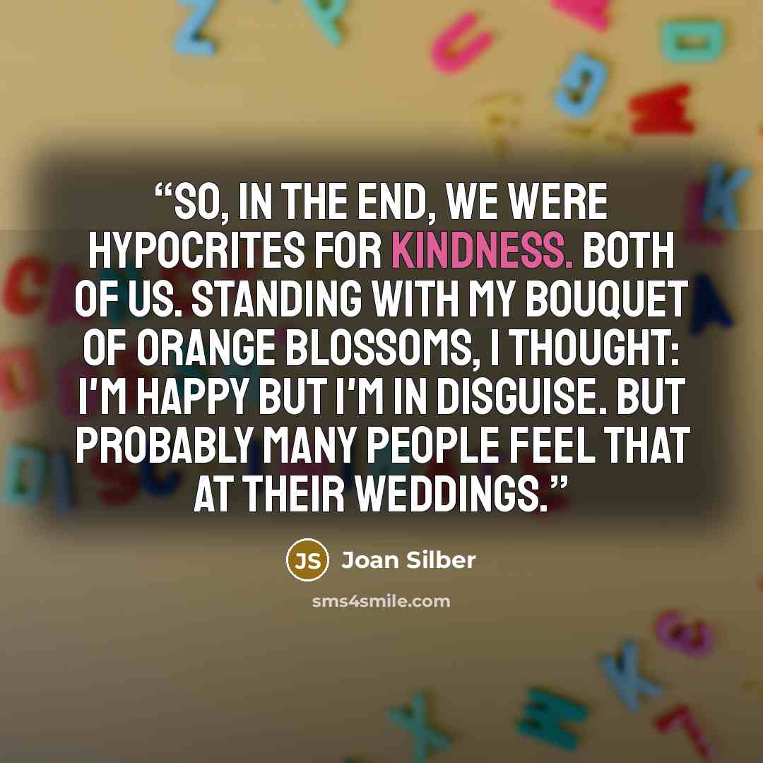 “So, in the end, we were hypocrites for kindness. Both of us. Standing with my bouquet of orange blossoms, I thought: I'm happy but I'm in disguise. But probably many people feel that at their weddings.” quote by Joan Silber