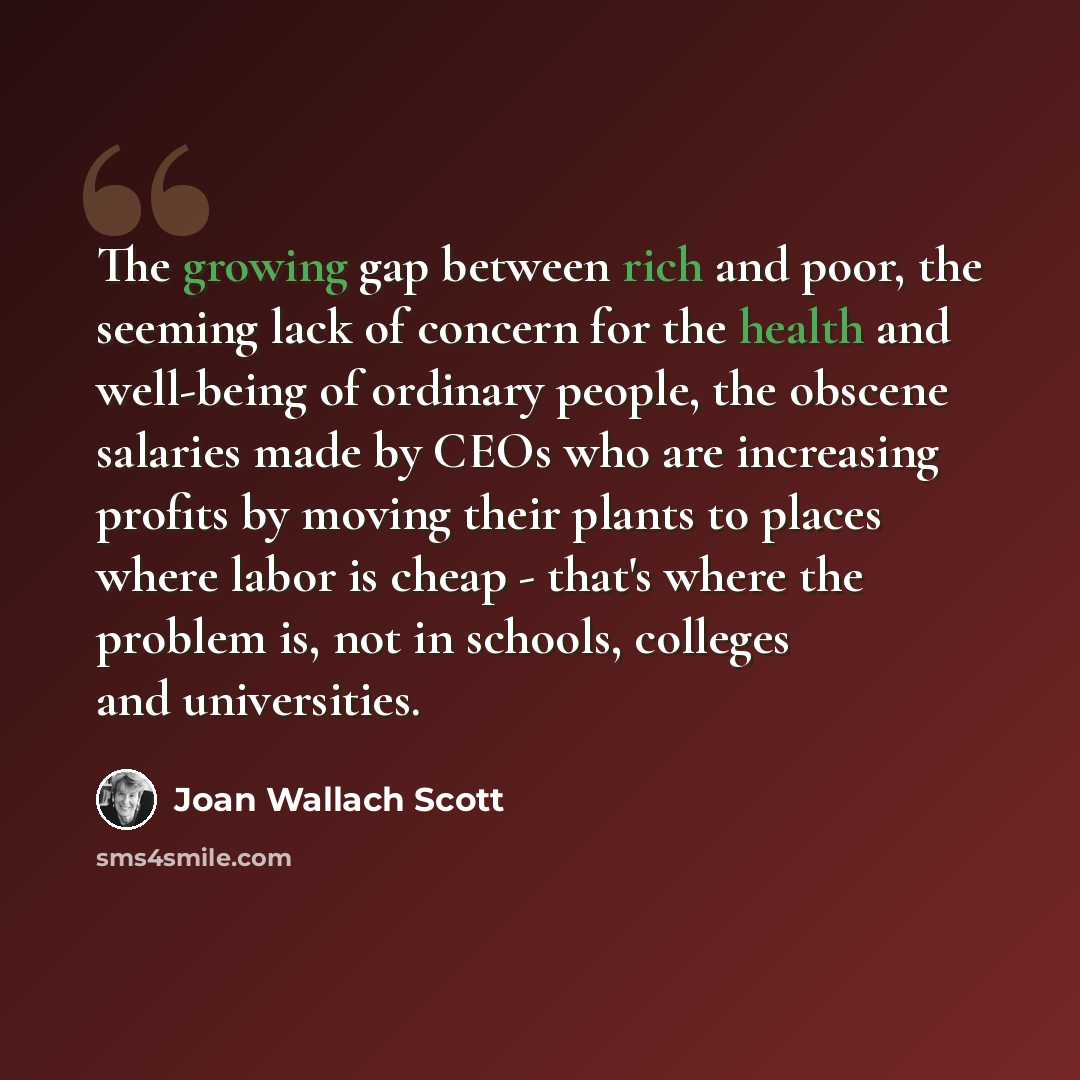 “The growing gap between rich and poor, the seeming lack of concern for the health and well-being of ordinary people, the obscene salaries made by CEOs who are increasing profits by moving their plants to places where labor is cheap - that's where the problem is, not in schools, colleges and…” quote by Joan Wallach Scott
