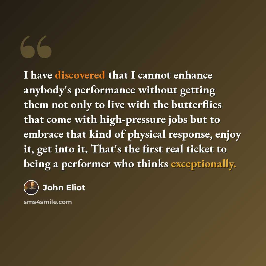 “I have discovered that I cannot enhance anybody's performance without getting them not only to live with the butterflies that come with high-pressure jobs but to embrace that kind of physical response, enjoy it, get into it. That's the first real ticket to being a performer who thinks exceptionally.” quote by John Eliot
