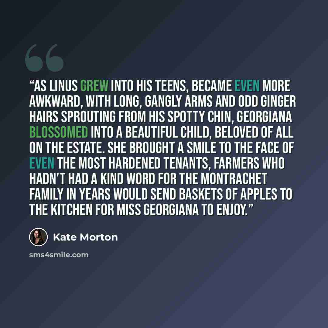 “As Linus grew into his teens, became even more awkward, with long, gangly arms and odd ginger hairs sprouting from his spotty chin, Georgiana blossomed into a beautiful child, beloved of all on the estate. She brought a smile to the face of even the most hardened tenants, farmers who hadn't had a…” quote by Kate Morton
