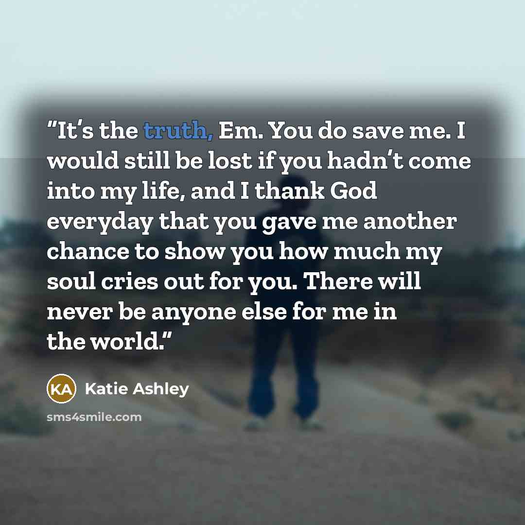 “It’s the truth, Em. You do save me. I would still be lost if you hadn’t come into my life, and I thank God everyday that you gave me another chance to show you how much my soul cries out for you. There will never be anyone else for me in the world.” quote by Katie Ashley