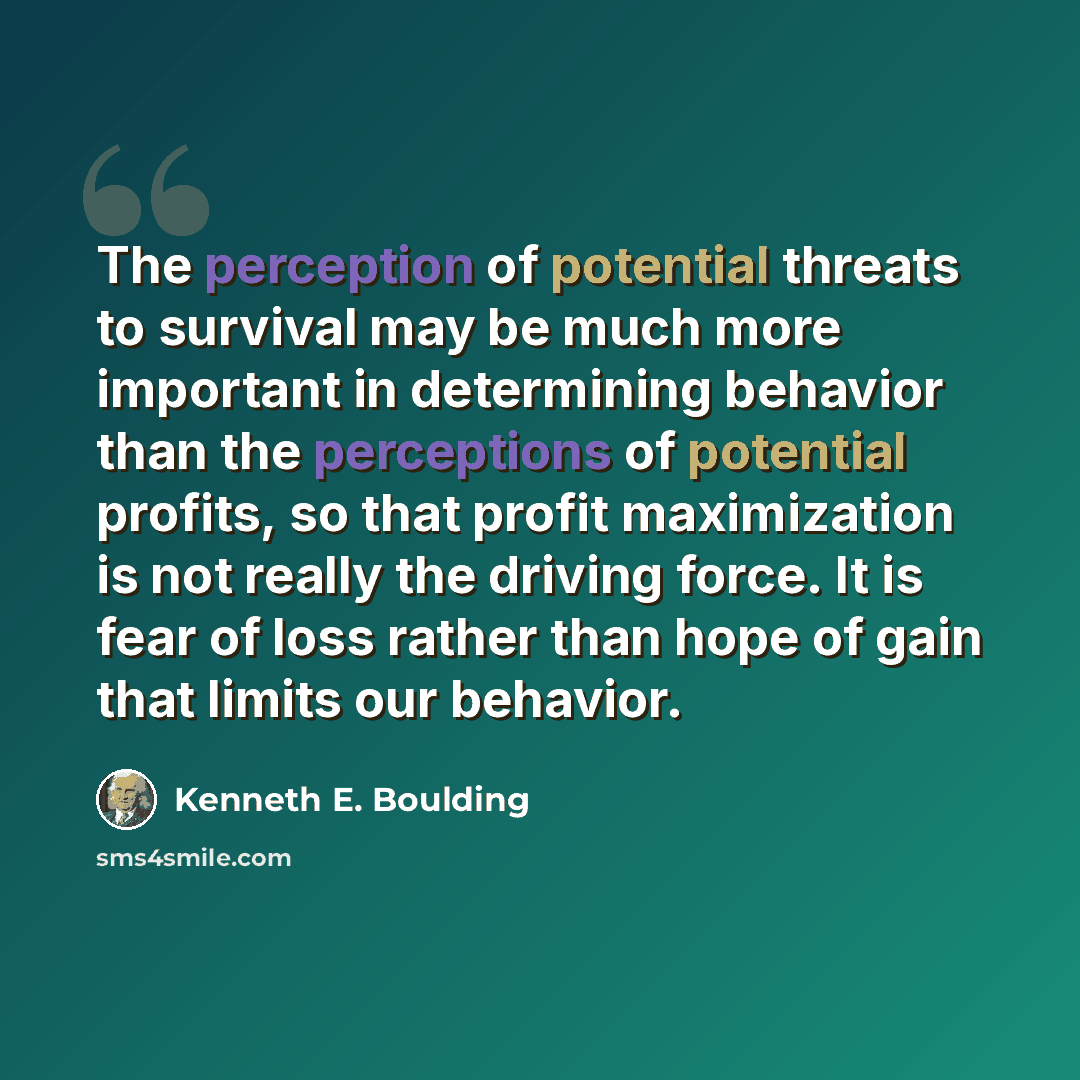 “The perception of potential threats to survival may be much more important in determining behavior than the perceptions of potential profits, so that profit maximization is not really the driving force. It is fear of loss rather than hope of gain that limits our behavior.” quote by Kenneth E. Boulding