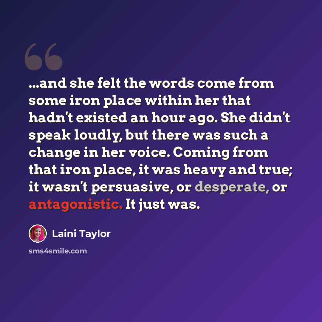 “...and she felt the words come from some iron place within her that hadn't existed an hour ago. She didn't speak loudly, but there was such a change in her voice. Coming from that iron place, it was heavy and true; it wasn't persuasive, or desperate, or antagonistic. It just was.” quote by Laini Taylor