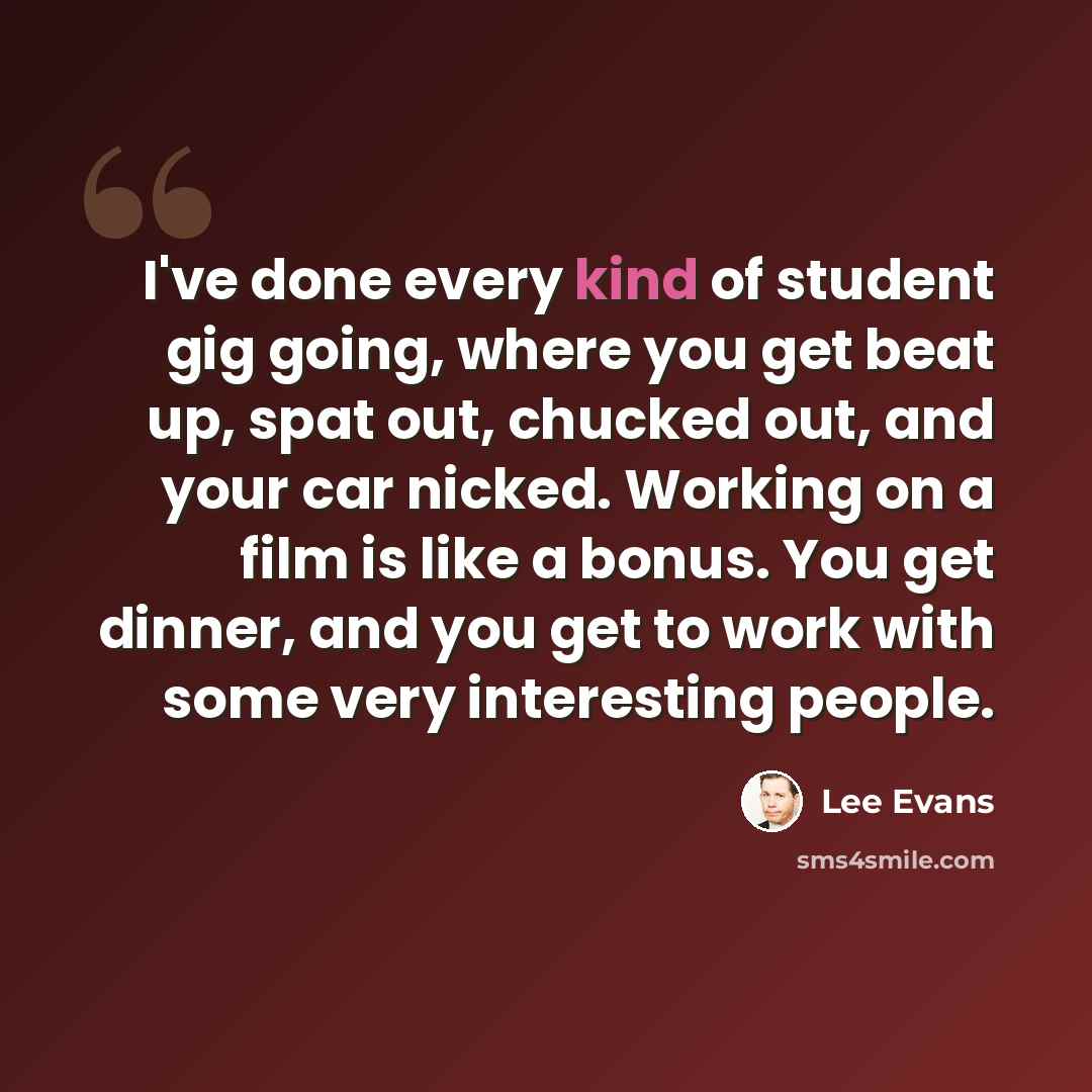 “I've done every kind of student gig going, where you get beat up, spat out, chucked out, and your car nicked. Working on a film is like a bonus. You get dinner, and you get to work with some very interesting people.” quote by Lee Evans