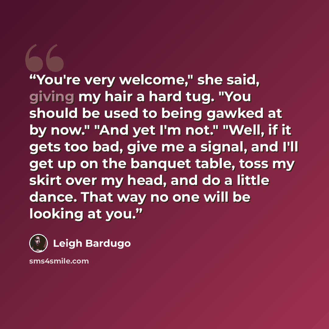 “You're very welcome," she said, giving my hair a hard tug. "You should be used to being gawked at by now." "And yet I'm not." "Well, if it gets too bad, give me a signal, and I'll get up on the banquet table, toss my skirt over my head, and do a little dance. That way no one will be looking at you.” quote by Leigh Bardugo