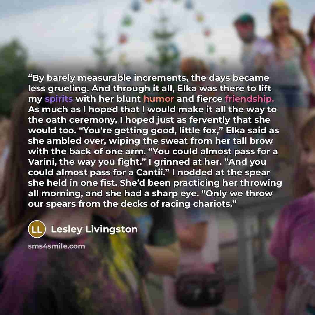 “By barely measurable increments, the days became less grueling. And through it all, Elka was there to lift my spirits with her blunt humor and fierce friendship. As much as I hoped that I would make it all the way to the oath ceremony, I hoped just as fervently that she would too. “You’re getting…” quote by Lesley Livingston