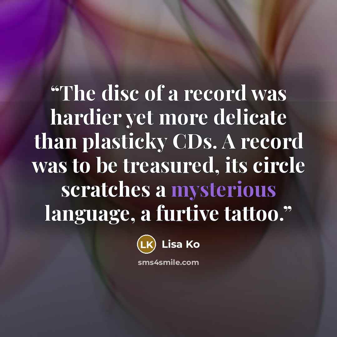“The disc of a record was hardier yet more delicate than plasticky CDs. A record was to be treasured, its circle scratches a mysterious language, a furtive tattoo.” quote by Lisa Ko