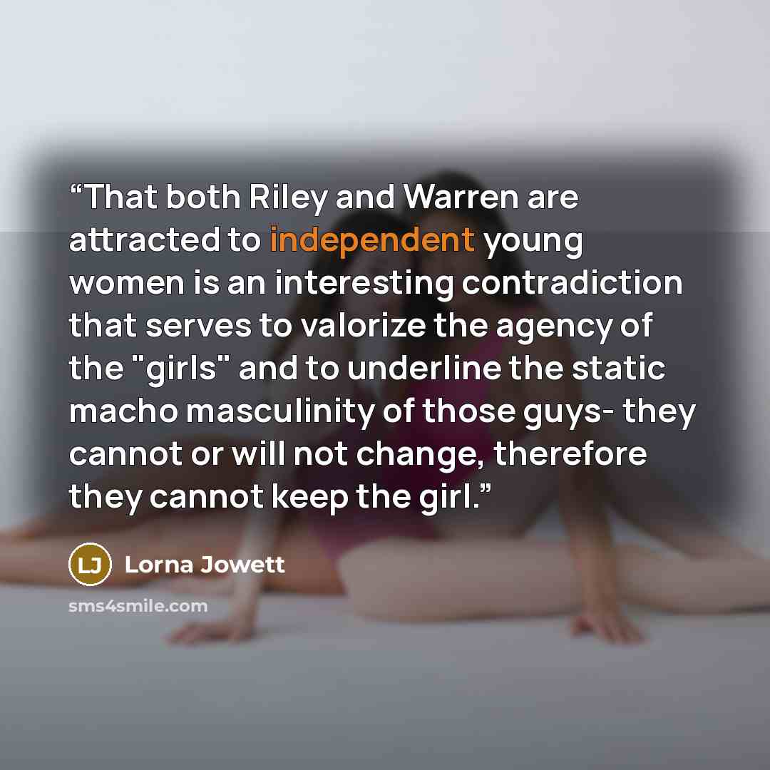 “That both Riley and Warren are attracted to independent young women is an interesting contradiction that serves to valorize the agency of the "girls" and to underline the static macho masculinity of those guys- they cannot or will not change, therefore they cannot keep the girl.” quote by Lorna Jowett