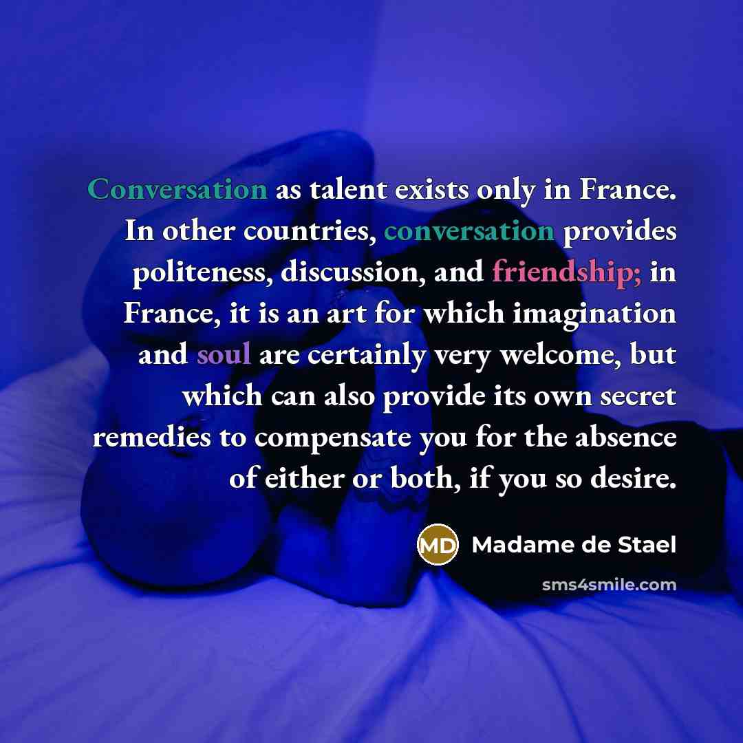 “Conversation as talent exists only in France. In other countries, conversation provides politeness, discussion, and friendship; in France, it is an art for which imagination and soul are certainly very welcome, but which can also provide its own secret remedies to compensate you for the absence of…” quote by Madame de Stael