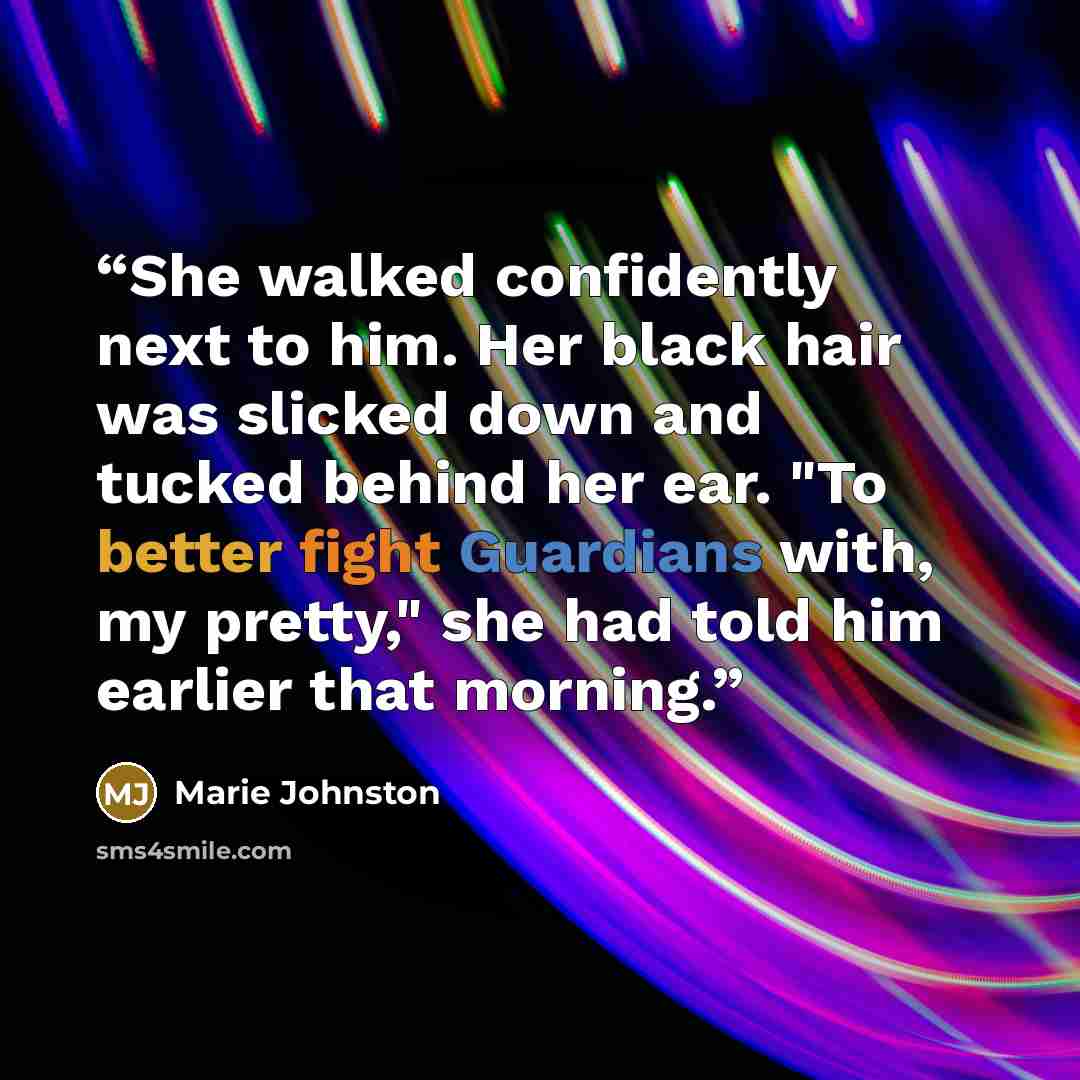 “She walked confidently next to him. Her black hair was slicked down and tucked behind her ear. "To better fight Guardians with, my pretty," she had told him earlier that morning.” quote by Marie Johnston