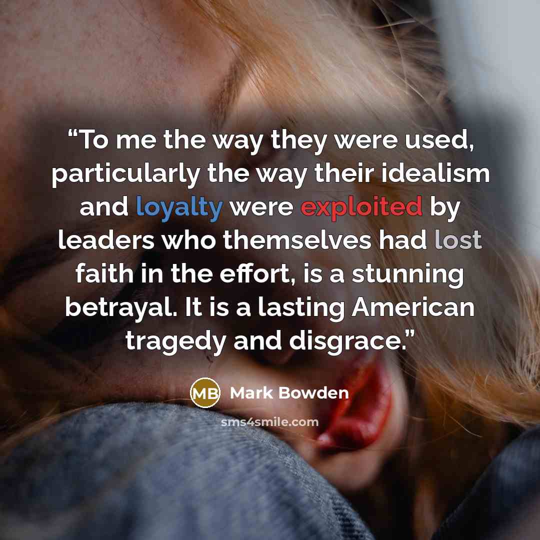 “To me the way they were used, particularly the way their idealism and loyalty were exploited by leaders who themselves had lost faith in the effort, is a stunning betrayal. It is a lasting American tragedy and disgrace.” quote by Mark Bowden