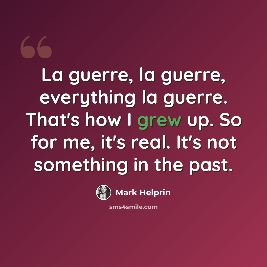 “La guerre, la guerre, everything la guerre. That's how I grew up. So for me, it's real. It's not something in the past.” quote by Mark Helprin
