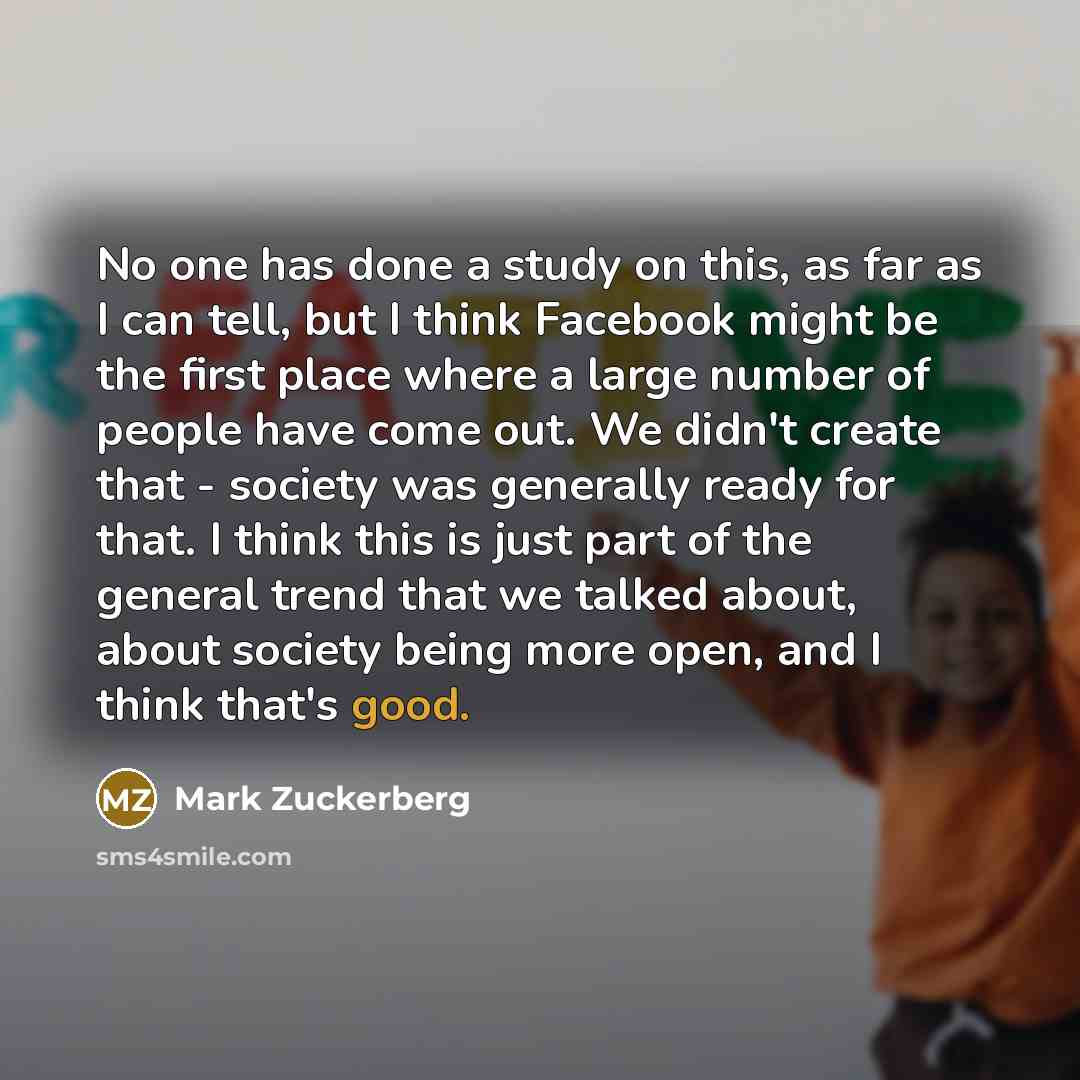 “No one has done a study on this, as far as I can tell, but I think Facebook might be the first place where a large number of people have come out. We didn't create that - society was generally ready for that. I think this is just part of the general trend that we talked about, about society being…” quote by Mark Zuckerberg