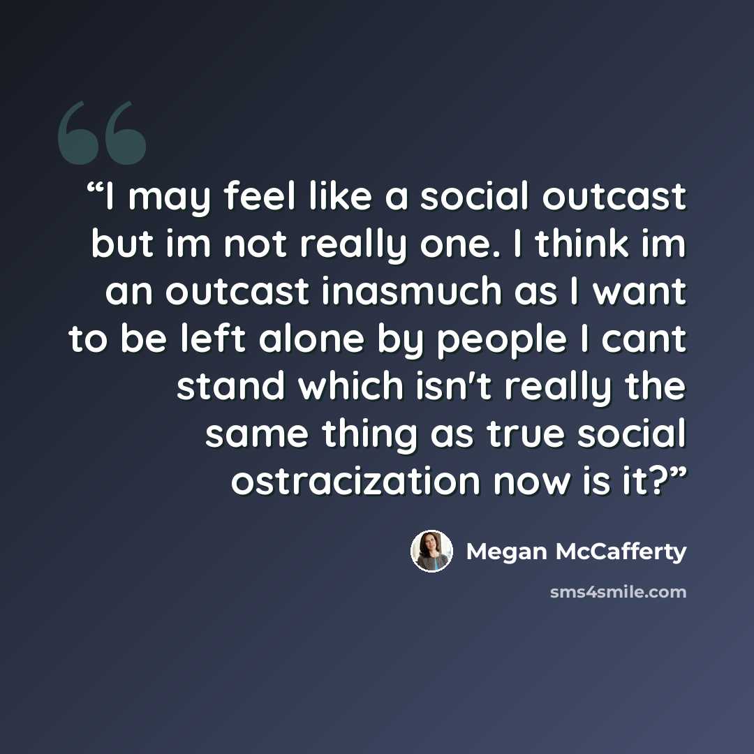 “I may feel like a social outcast but im not really one. I think im an outcast inasmuch as I want to be left alone by people I cant stand which isn't really the same thing as true social ostracization now is it?” quote by Megan McCafferty