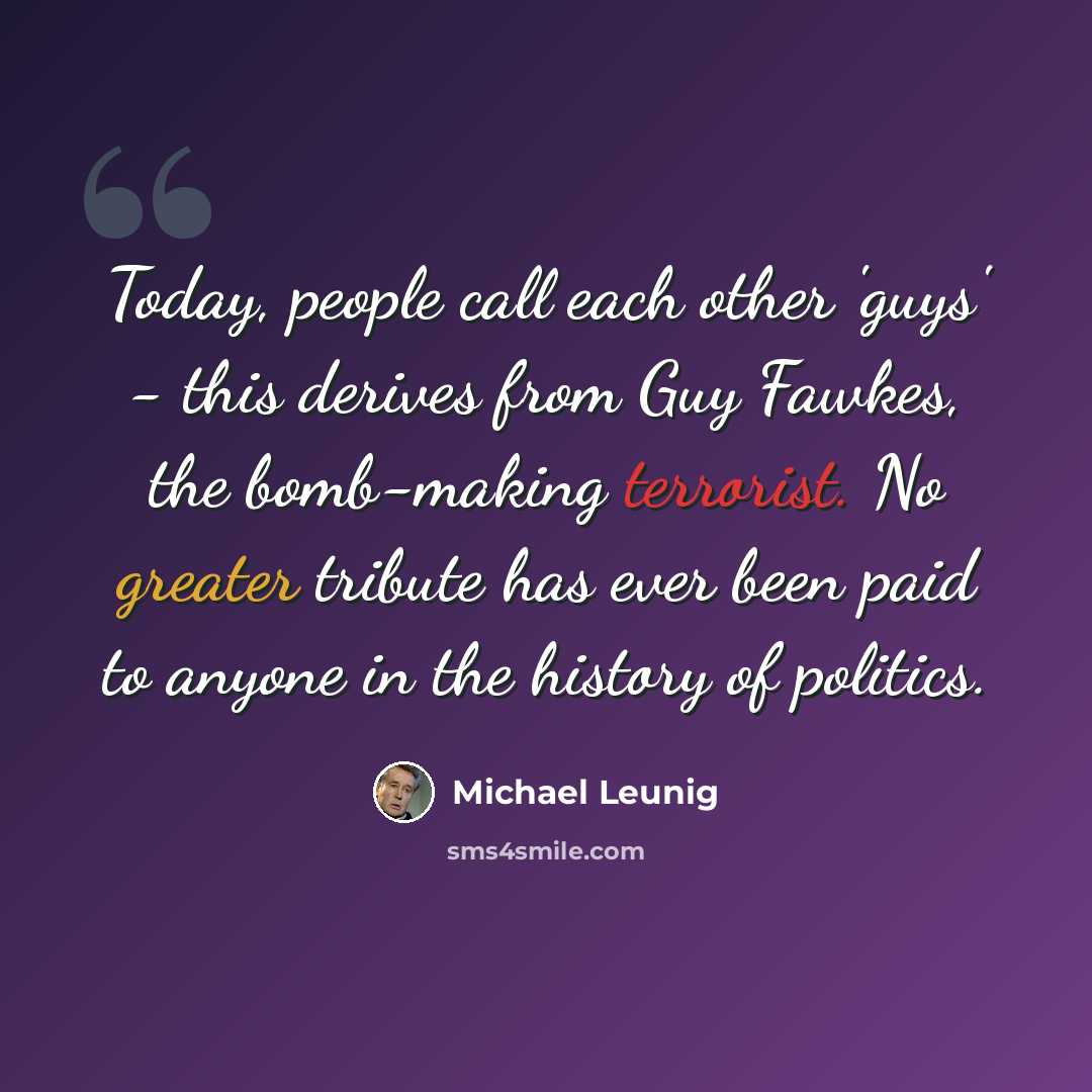 “Today, people call each other 'guys' - this derives from Guy Fawkes, the bomb-making terrorist. No greater tribute has ever been paid to anyone in the history of politics.” quote by Michael Leunig