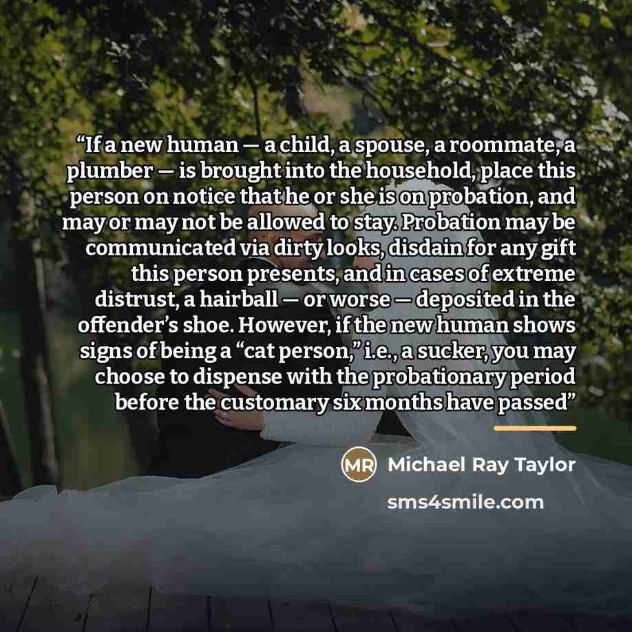 “If a new human — a child, a spouse, a roommate, a plumber — is brought into the household, place this person on notice that he or she is on probation, and may or may not be allowed to stay. Probation may be communicated via dirty looks, disdain for any gift this person presents, and in cases of…” quote by Michael Ray Taylor