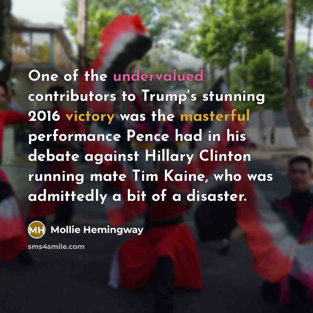 “One of the undervalued contributors to Trump's stunning 2016 victory was the masterful performance Pence had in his debate against Hillary Clinton running mate Tim Kaine, who was admittedly a bit of a disaster.” quote by Mollie Hemingway