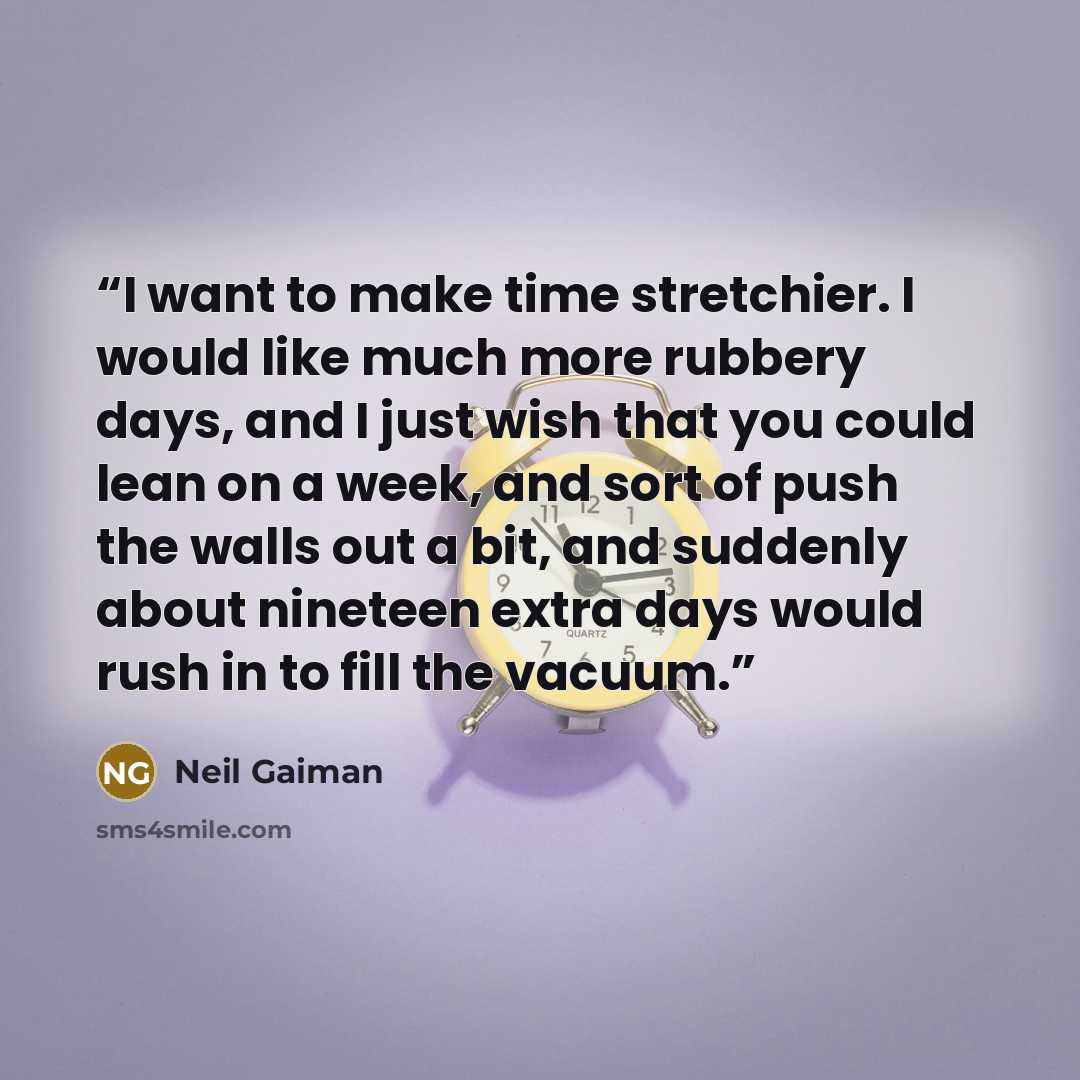 “I want to make time stretchier. I would like much more rubbery days, and I just wish that you could lean on a week, and sort of push the walls out a bit, and suddenly about nineteen extra days would rush in to fill the vacuum.” quote by Neil Gaiman