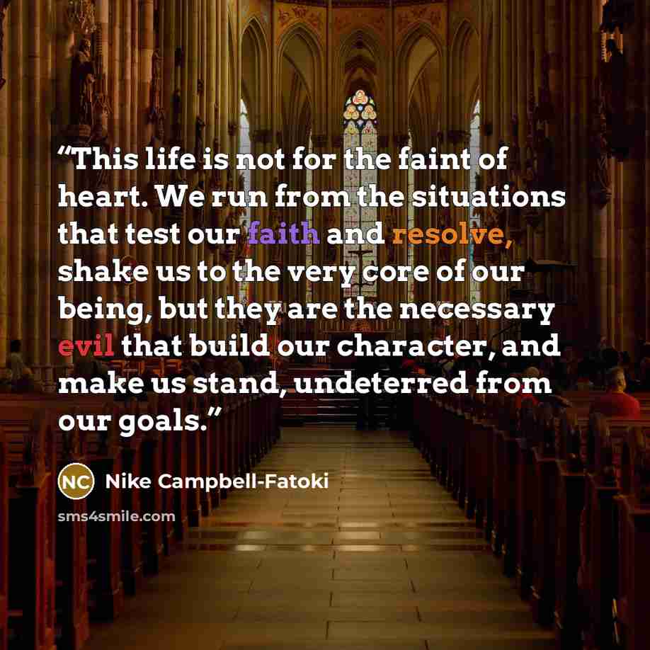 “This life is not for the faint of heart. We run from the situations that test our faith and resolve, shake us to the very core of our being, but they are the necessary evil that build our character, and make us stand, undeterred from our goals.” quote by Nike Campbell-Fatoki