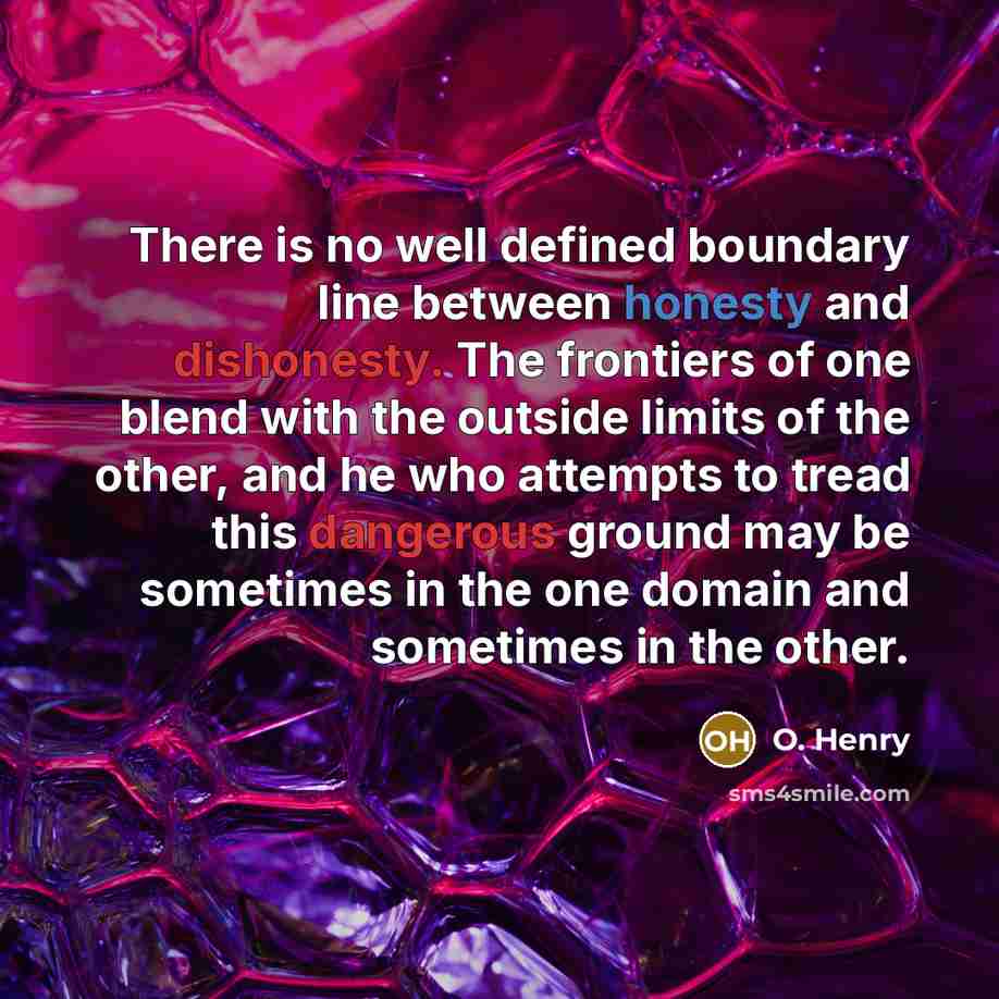 “There is no well defined boundary line between honesty and dishonesty. The frontiers of one blend with the outside limits of the other, and he who attempts to tread this dangerous ground may be sometimes in the one domain and sometimes in the other.” quote by O. Henry