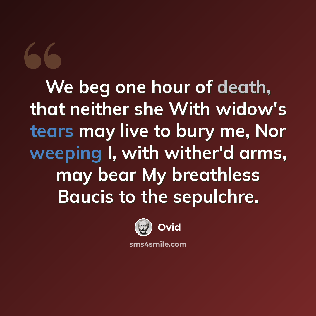 “We beg one hour of death, that neither she With widow's tears may live to bury me, Nor weeping I, with wither'd arms, may bear My breathless Baucis to the sepulchre.” quote by Ovid