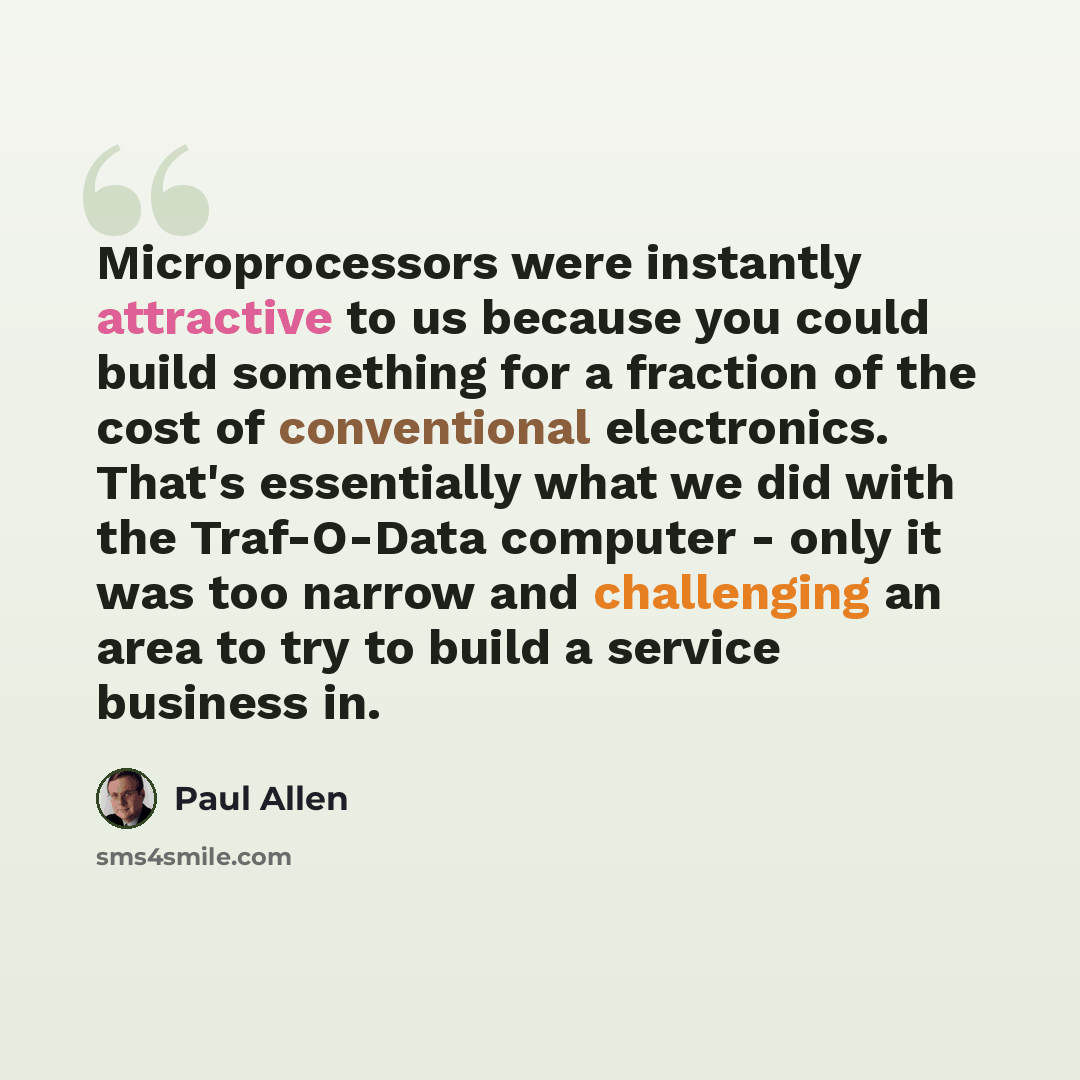 “Microprocessors were instantly attractive to us because you could build something for a fraction of the cost of conventional electronics. That's essentially what we did with the Traf-O-Data computer - only it was too narrow and challenging an area to try to build a service business in.” quote by Paul Allen
