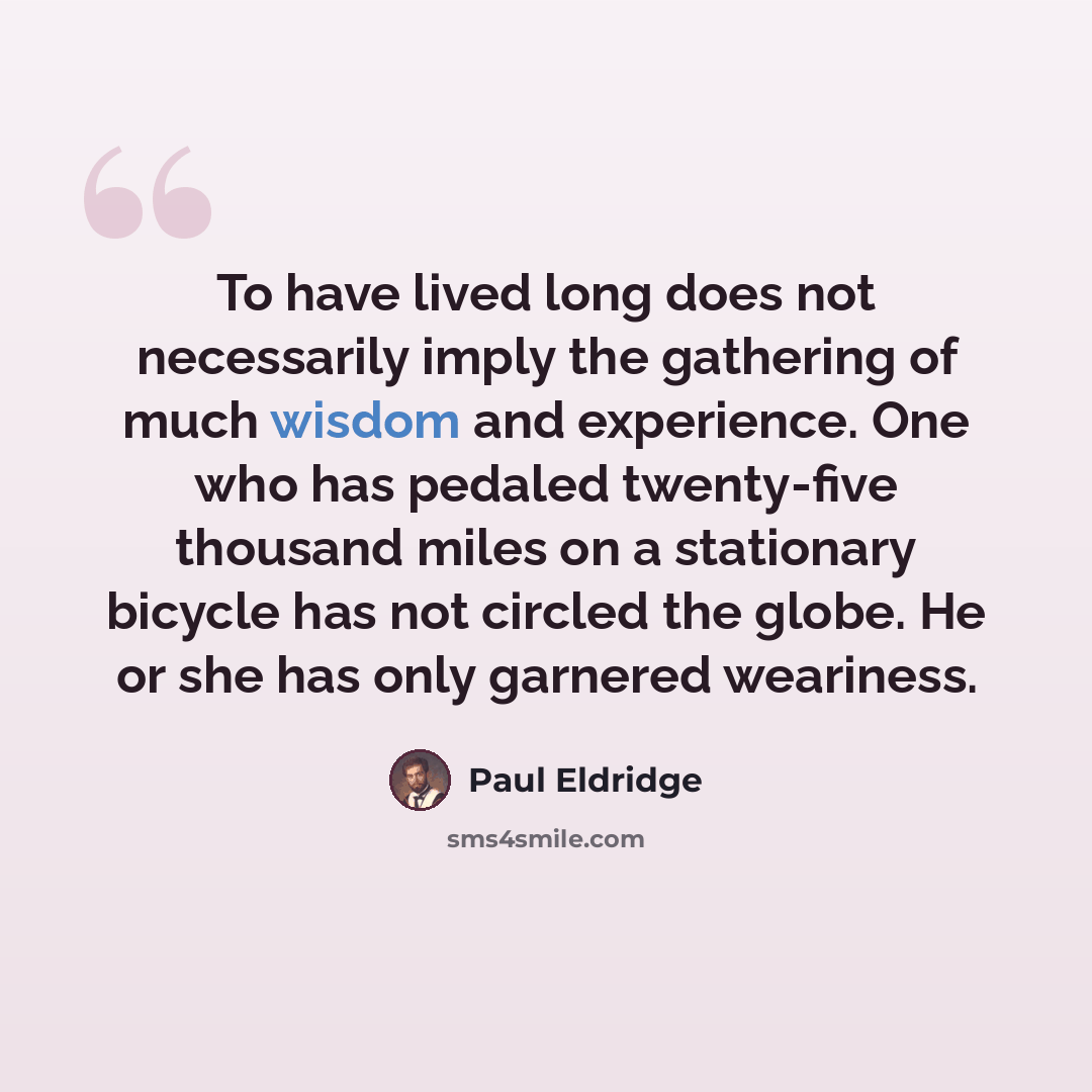 “To have lived long does not necessarily imply the gathering of much wisdom and experience. One who has pedaled twenty-five thousand miles on a stationary bicycle has not circled the globe. He or she has only garnered weariness.” quote by Paul Eldridge