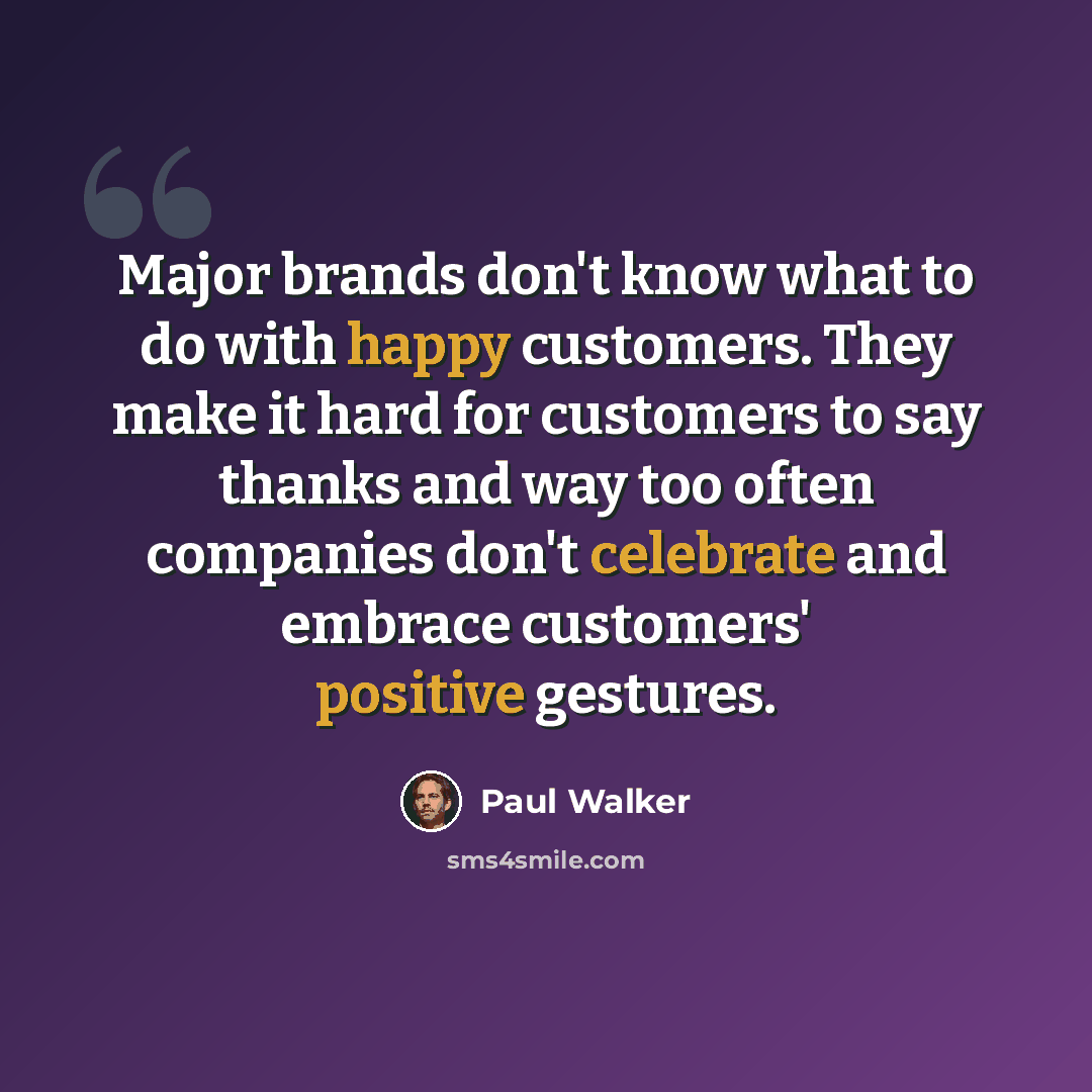 “Major brands don't know what to do with happy customers. They make it hard for customers to say thanks and way too often companies don't celebrate and embrace customers' positive gestures.” quote by Paul Walker
