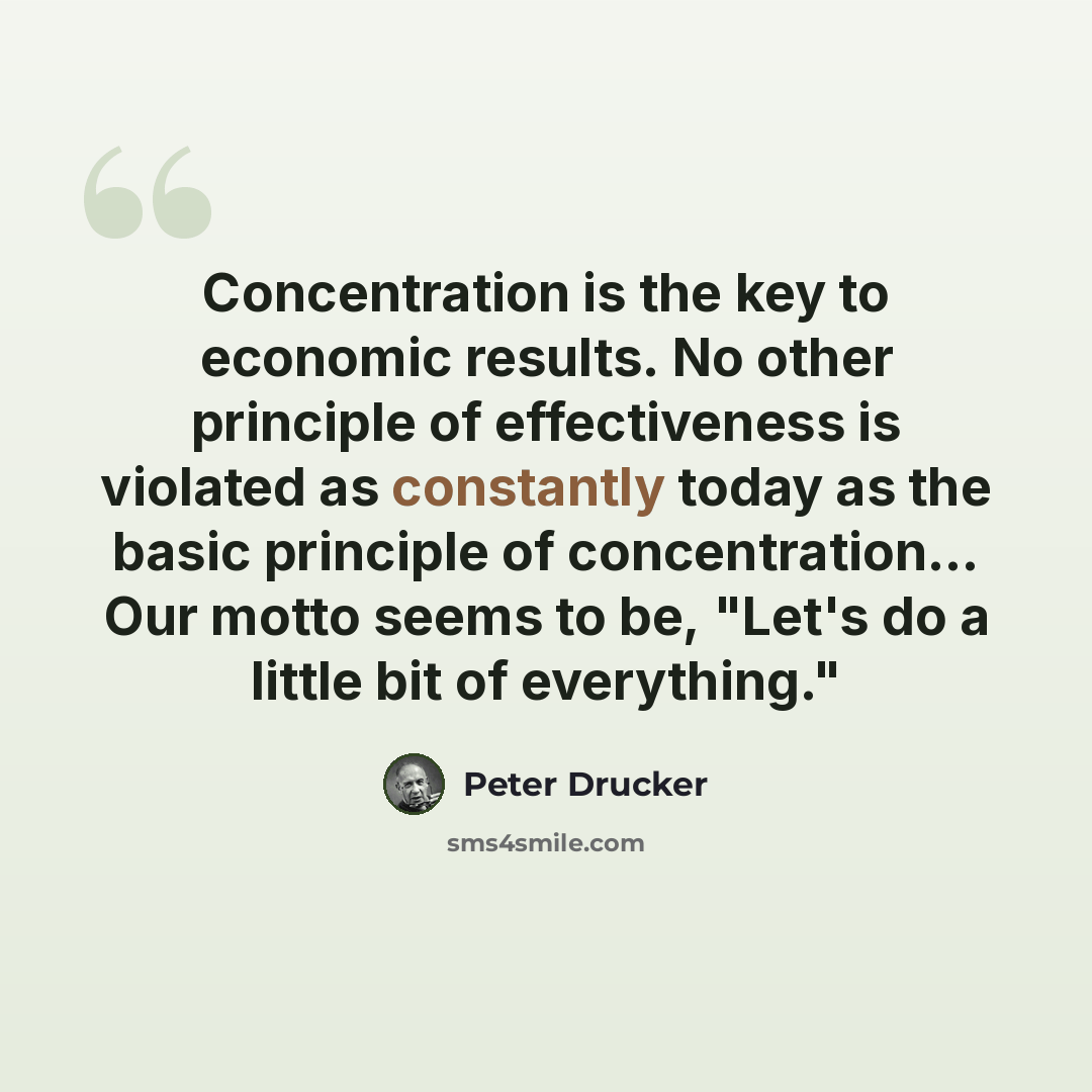 “Concentration is the key to economic results. No other principle of effectiveness is violated as constantly today as the basic principle of concentration… Our motto seems to be, "Let's do a little bit of everything."” quote by Peter Drucker