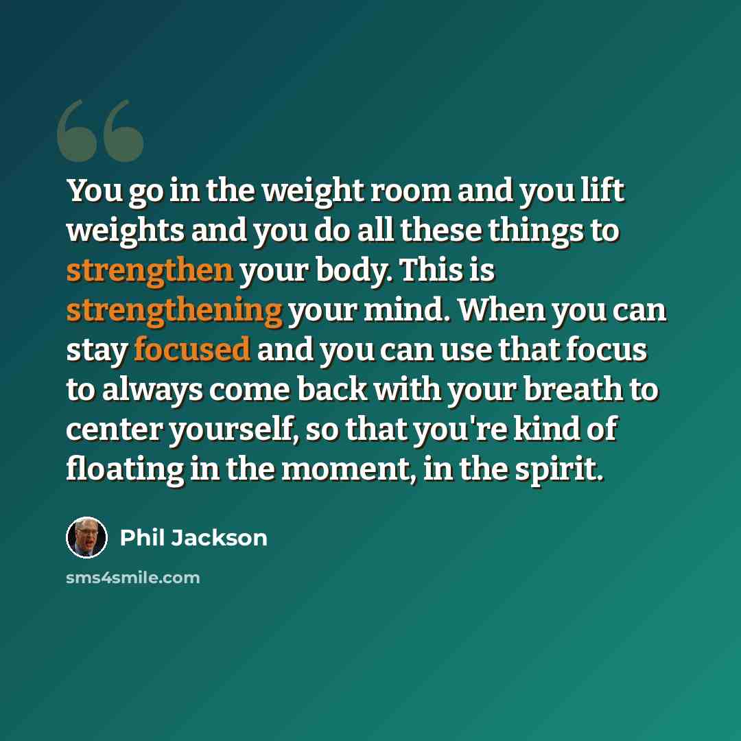 “You go in the weight room and you lift weights and you do all these things to strengthen your body. This is strengthening your mind. When you can stay focused and you can use that focus to always come back with your breath to center yourself, so that you're kind of floating in the moment, in the…” quote by Phil Jackson