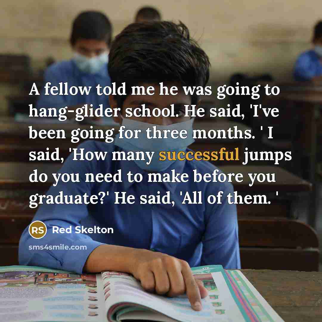 “A fellow told me he was going to hang-glider school. He said, 'I've been going for three months. ' I said, 'How many successful jumps do you need to make before you graduate?' He said, 'All of them. '” quote by Red Skelton