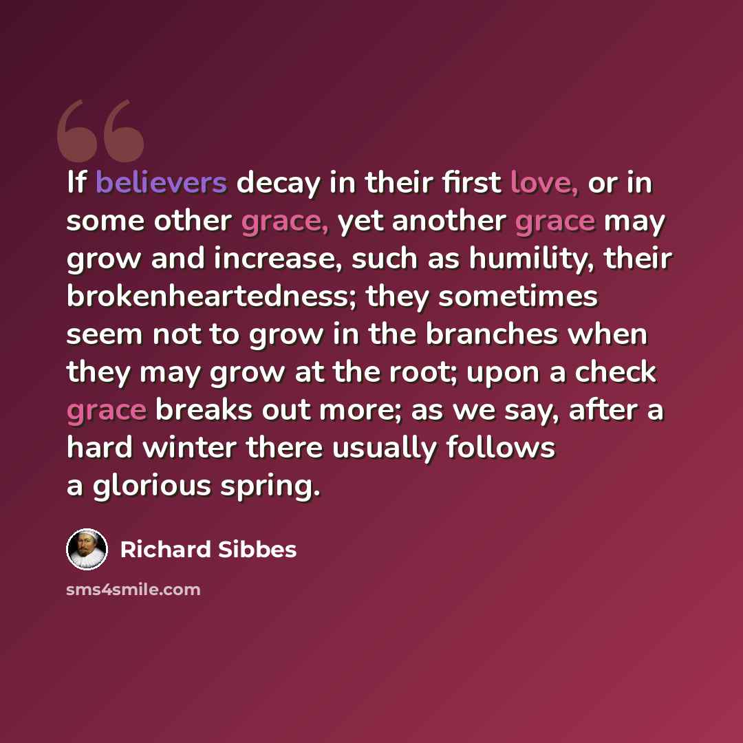 “If believers decay in their first love, or in some other grace, yet another grace may grow and increase, such as humility, their brokenheartedness; they sometimes seem not to grow in the branches when they may grow at the root; upon a check grace breaks out more; as we say, after a hard winter…” quote by Richard Sibbes