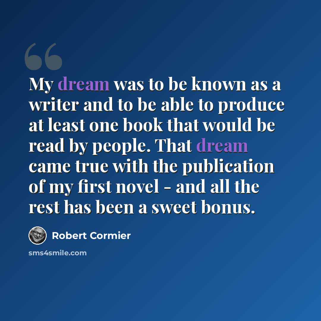 “My dream was to be known as a writer and to be able to produce at least one book that would be read by people. That dream came true with the publication of my first novel - and all the rest has been a sweet bonus.” quote by Robert Cormier