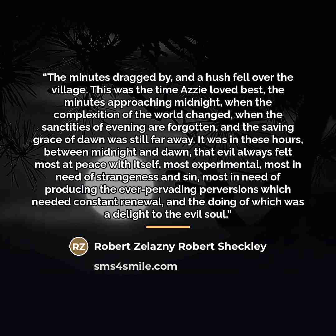 “The minutes dragged by, and a hush fell over the village. This was the time Azzie loved best, the minutes approaching midnight, when the complexition of the world changed, when the sanctities of evening are forgotten, and the saving grace of dawn was still far away. It was in these hours, between…” quote by Robert Zelazny Robert Sheckley